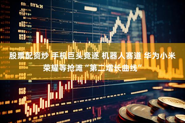 股票配资炒 手机巨头竞逐 机器人赛道 华为小米荣耀等抢滩“第二增长曲线”