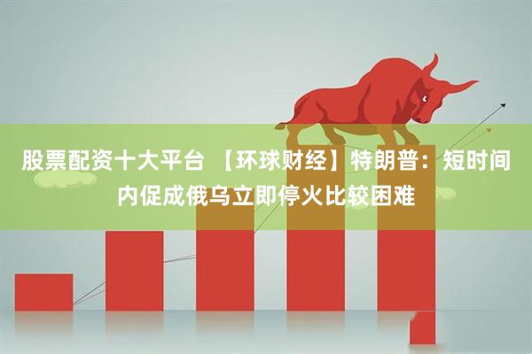 股票配资十大平台 【环球财经】特朗普：短时间内促成俄乌立即停火比较困难