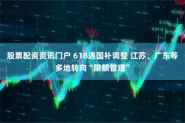 股票配资资讯门户 618遇国补调整 江苏、广东等多地转向“限额管理”