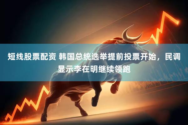 短线股票配资 韩国总统选举提前投票开始，民调显示李在明继续领跑