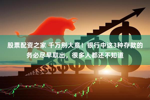股票配资之家 千万别大意！银行中这3种存款的务必尽早取出，很多人都还不知道