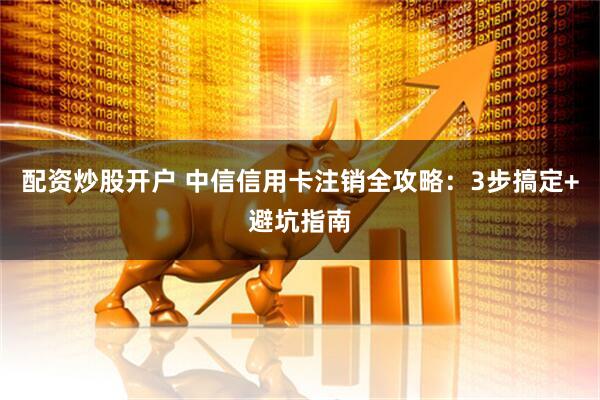 配资炒股开户 中信信用卡注销全攻略：3步搞定+避坑指南