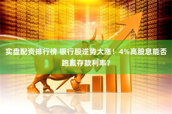 实盘配资排行榜 银行股逆势大涨！4%高股息能否跑赢存款利率？
