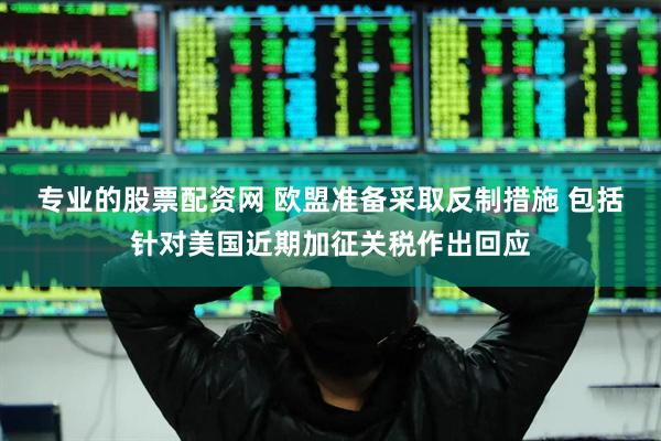 专业的股票配资网 欧盟准备采取反制措施 包括针对美国近期加征关税作出回应