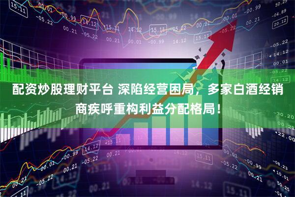 配资炒股理财平台 深陷经营困局，多家白酒经销商疾呼重构利益分配格局！
