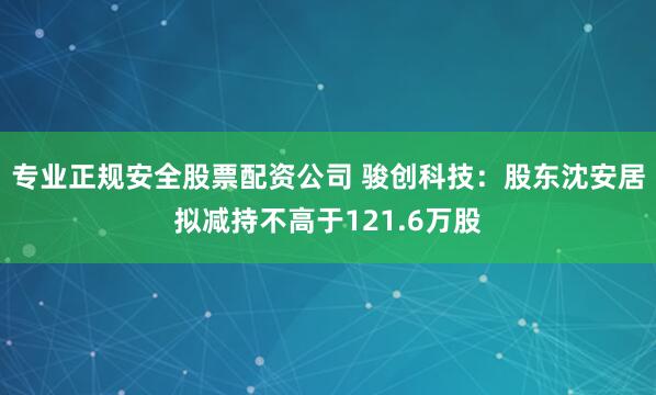 专业正规安全股票配资公司 骏创科技：股东沈安居拟减持不高于121.6万股