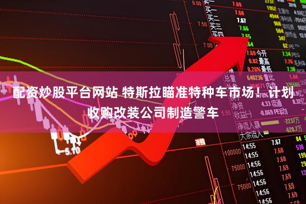 配资炒股平台网站 特斯拉瞄准特种车市场！计划收购改装公司制造警车