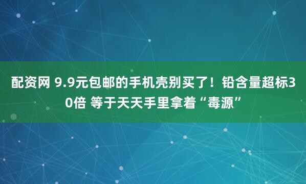 配资网 9.9元包邮的手机壳别买了！铅含量超标30倍 等于天天手里拿着“毒源”