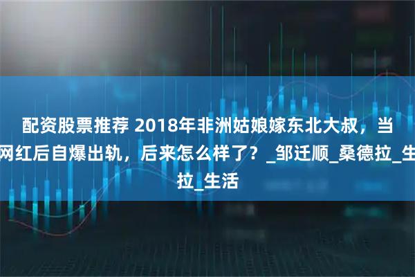配资股票推荐 2018年非洲姑娘嫁东北大叔，当上网红后自爆出轨，后来怎么样了？_邹迁顺_桑德拉_生活