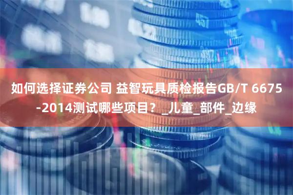 如何选择证券公司 益智玩具质检报告GB/T 6675-2014测试哪些项目？_儿童_部件_边缘