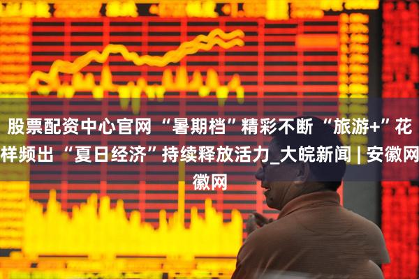 股票配资中心官网 “暑期档”精彩不断 “旅游+”花样频出 “夏日经济”持续释放活力_大皖新闻 | 安徽网