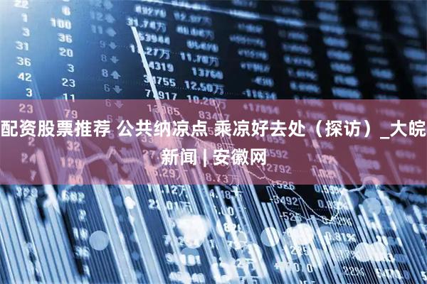 配资股票推荐 公共纳凉点 乘凉好去处（探访）_大皖新闻 | 安徽网
