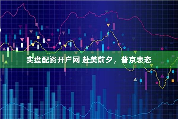 实盘配资开户网 赴美前夕，普京表态