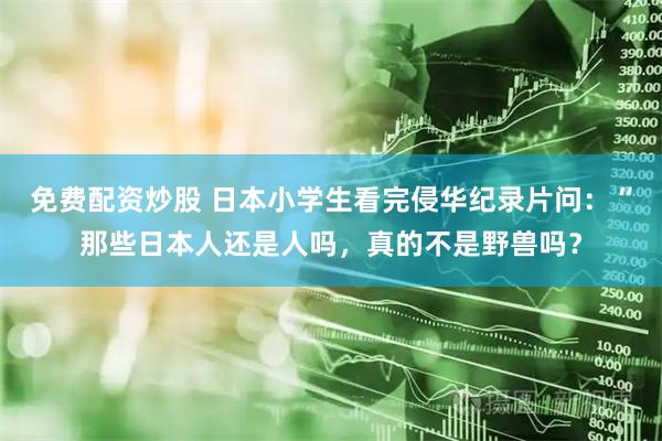 免费配资炒股 日本小学生看完侵华纪录片问：“那些日本人还是人吗，真的不是野兽吗？