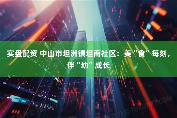 实盘配资 中山市坦洲镇坦南社区：美“食”每刻，伴“幼”成长
