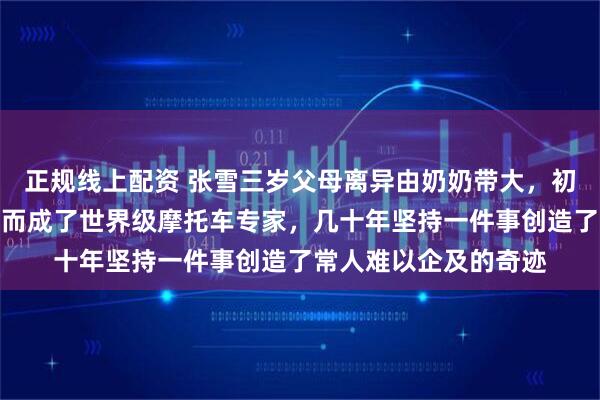正规线上配资 张雪三岁父母离异由奶奶带大，初中辍学却未学坏，反而成了世界级摩托车专家，几十年坚持一件事创造了常人难以企及的奇迹