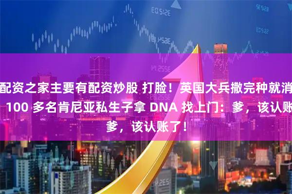 配资之家主要有配资炒股 打脸！英国大兵撒完种就消失，100 多名肯尼亚私生子拿 DNA 找上门：爹，该认账了！