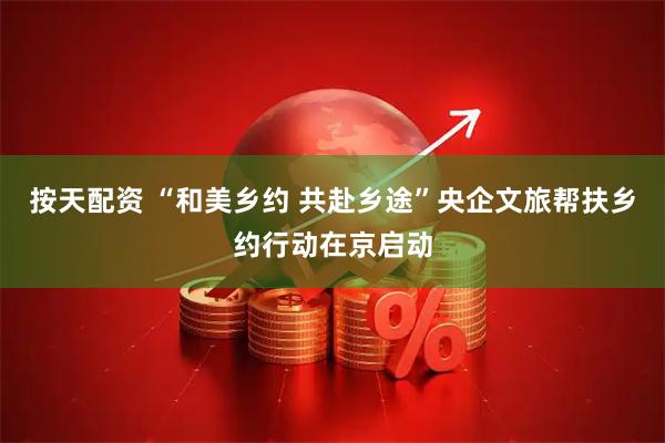 按天配资 “和美乡约 共赴乡途”央企文旅帮扶乡约行动在京启动