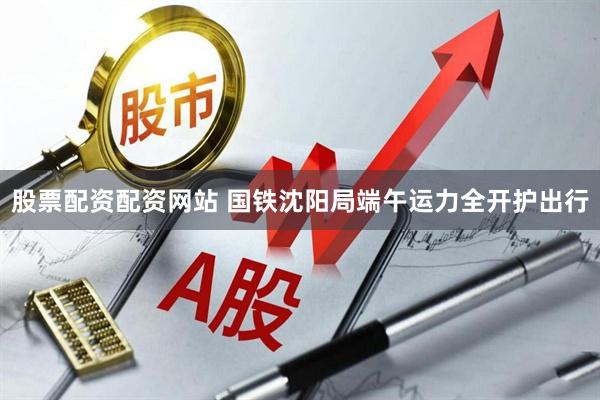 股票配资配资网站 国铁沈阳局端午运力全开护出行
