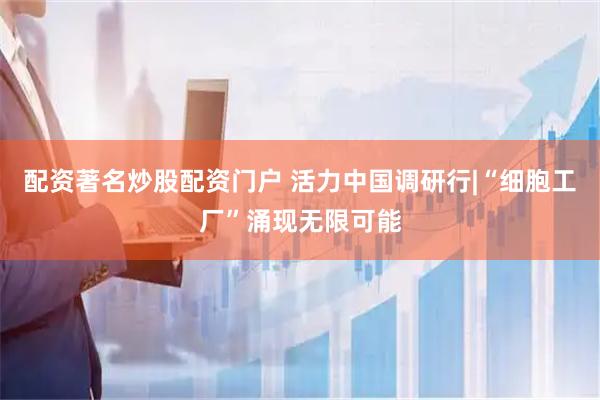 配资著名炒股配资门户 活力中国调研行|“细胞工厂”涌现无限可能