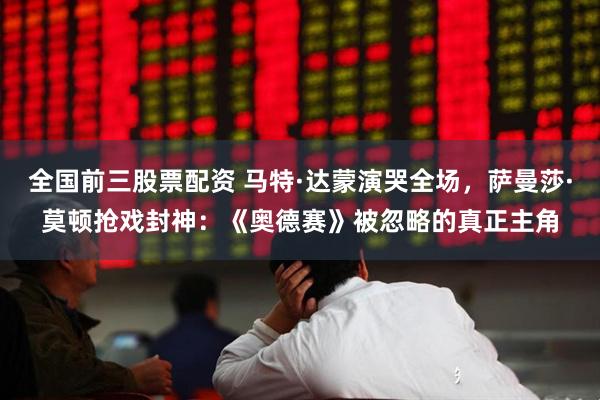 全国前三股票配资 马特·达蒙演哭全场，萨曼莎·莫顿抢戏封神：《奥德赛》被忽略的真正主角