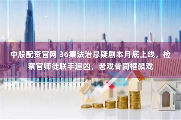中股配资官网 36集法治悬疑剧本月底上线，检察官师徒联手追凶，老戏骨同框飙戏