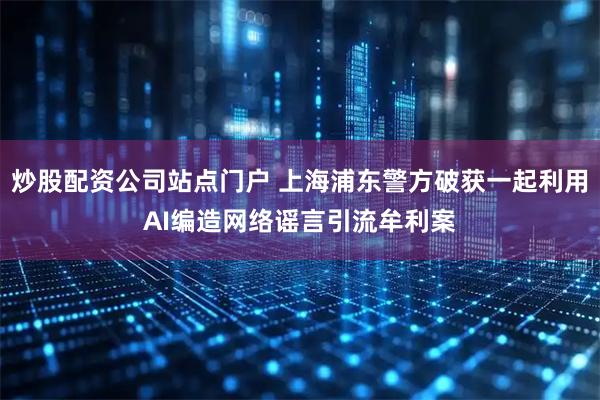 炒股配资公司站点门户 上海浦东警方破获一起利用AI编造网络谣言引流牟利案