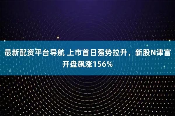 最新配资平台导航 上市首日强势拉升，新股N津富开盘飙涨156%