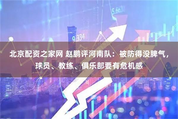 北京配资之家网 赵鹏评河南队：被防得没脾气，球员、教练、俱乐部要有危机感